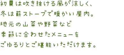 夏は吹き抜ける風が涼しく、冬は薪ストーブで暖かい屋内。地元の山菜や野菜など季節に合わせたメニューをごゆるりとご堪能いただけます。